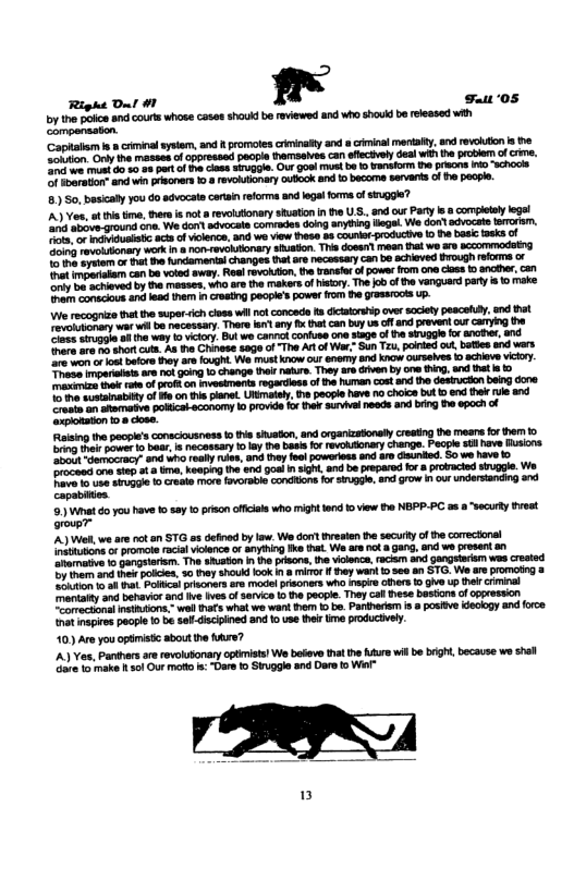 Right Dul #1 a Fuiz ‘05  by the polce and cours whose casas shouk be reviewed and who shouk be eeased wih Compenaston.  nat vataam con b voled sway. Resirevoldion, the ransle f powe rom one lass 1 anaher con e o achiova by the maases. who are the makers of risiory. The b of he vanguerd pary o o make. e conecous and lead them I+ Cresg Peopie’s power rom e grass ot Up.  e rocogrize tht the superich closswilnotconcade 1 dcalorsip ove sacely pescey. and bt Tevoionary wbrwil be nacessary. There o anyfi tha can by us off nd prevent ourcamyng the e wovarie ol e way 13 vty Butwe cannol conluse one sage of e gl or ancber, and rare o o ahor cull. As the Chinese 800 o -The A o War, Sun Tz, poined o, btles and wars o o o baore hey am fought. We mus Know our ene and Kncw ourseives 0 ecieve ictry. e mpenalies an ot gong 1o change halrnakurs. The are drven by one hing,and e s & it vt of o o vsmants vgardios of the hrman costand the descion being dore o sosainaloy f e o he panet. Uiimatsly. 0 peop have 1o hoics but 1 end thk e and amten atomatva pokicalaconamy 1 provde fx e s neads and bing e 0poch of xponston o8 close.  Ruising the pecple’s consciausness o i sieton, and organizatonly creating he mears forthem 1> g il power o baa, s necesary 1o ly e bass o revolonary change. Peape sl have Rusions oo dermocracy: S ho el 4%, o they feol poweriss and o dsurded. S0 we have o ocasd o 56 ot 8, keapingthe e goa I sgh, and be prepared or a protacied snggle. W Biva e e ki 1 Create morsfovrseie condiions for SrUge, a1 Grow i o undersanding and ) What do you heve 1 say 1o prison officals who might end o view te NEPP-PC as o7  ’A) Wl we are ot sn STG s defied by law. We dort hreaten he secu f the correctonal ndiubons o promole rcil vilence or anyhing ke that. We arencta gang, and ws proset a0 Shamative 1 gangeerem. The shusion n the prisons, e vicence, racam and gangslram wes crested 7 inom and e ples, 50 hey shoukd Kok n & mirr f ey war 1o 5e0 an STG. We are promoting & A o et el pisoners a1 el psoners Who g oBers 1 ghve up el criminal mentaiy and behaviorand v es of senice 5 h peogie. They cal e bosions f oppession eamreckonalmsthdions. wol hats what we want e 1 be. Panhers  a posiive declogy snd force et mapies paopl 1 b sef-discined and 1o use hi e poguctively.  10) Ave you opiistc about e fure?  A) Yes, Panthes ae evolusonary opimists! We bofeve that e hfurs il be brigh,because we shel e 1o make 1 01 Our moto : "Dere 1o Siuggle and Dare to Wil  securty preat  3 